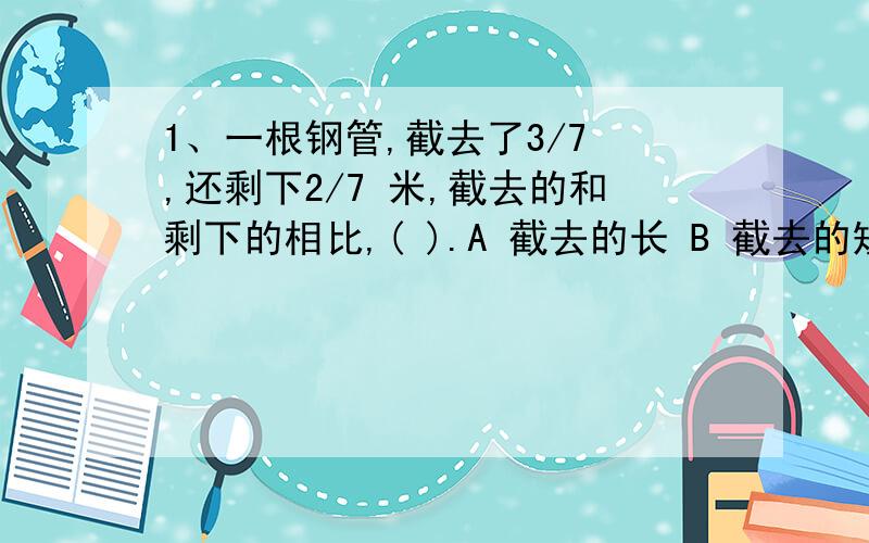 1、一根钢管,截去了3/7 ,还剩下2/7 米,截去的和剩下的相比,( ).A 截去的长 B 截去的短 C 一样长 D 无法比较2.甲、乙、丙三人去买书,乙买的书比甲买的书的本数的 3/7 多3本,丙买的书比甲买的书