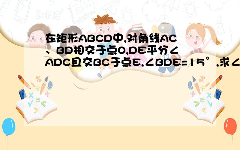 在矩形ABCD中,对角线AC、BD相交于点O,DE平分∠ADC且交BC于点E,∠BDE=15°,求∠COD与∠COE的度数