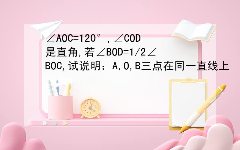 ∠AOC=120°,∠COD是直角,若∠BOD=1/2∠BOC,试说明：A,O,B三点在同一直线上