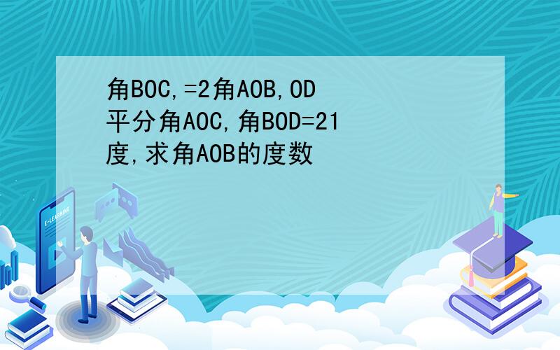 角BOC,=2角AOB,OD平分角AOC,角BOD=21度,求角AOB的度数