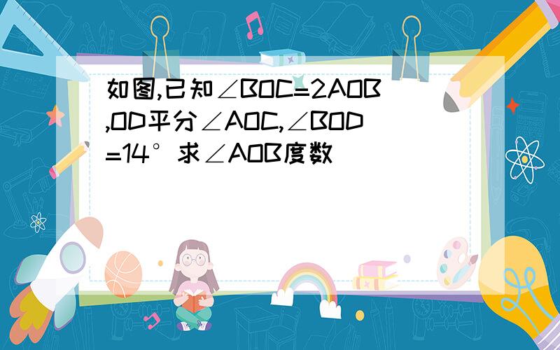 如图,已知∠BOC=2AOB,OD平分∠AOC,∠BOD=14°求∠AOB度数