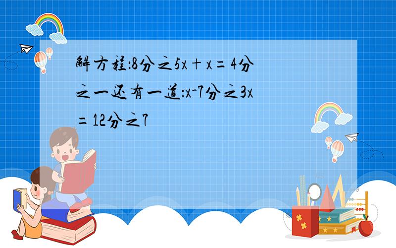 解方程：8分之5x+x=4分之一还有一道：x-7分之3x=12分之7