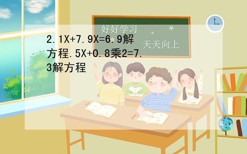 2.1X+7.9X=6.9解方程.5X+0.8乘2=7.3解方程