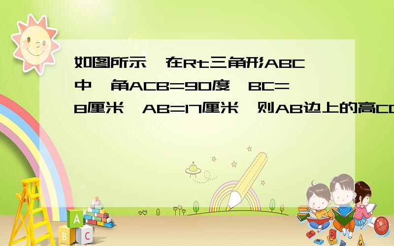 如图所示,在Rt三角形ABC中,角ACB=90度,BC=8厘米,AB=17厘米,则AB边上的高CD等于多少