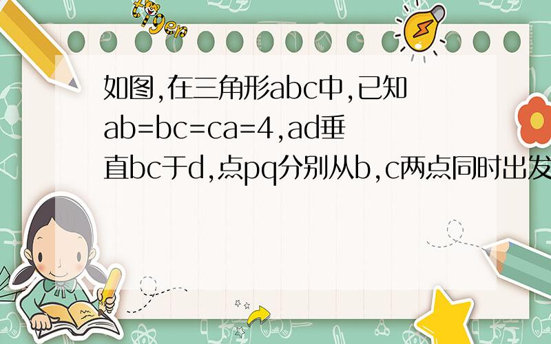 如图,在三角形abc中,已知ab=bc=ca=4,ad垂直bc于d,点pq分别从b,c两点同时出发,其中如图,在三角形ABC中,已知AB=BC=CA=4,AD垂直BC于D,点PQ分别从B,C两点同时出发,其中点P沿BC方向向重点C运动,速度为1CM/S,点