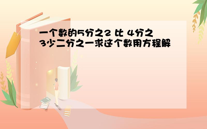 一个数的5分之2 比 4分之3少二分之一求这个数用方程解