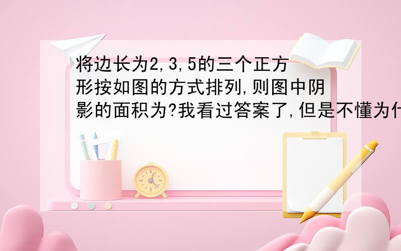 将边长为2,3,5的三个正方形按如图的方式排列,则图中阴影的面积为?我看过答案了,但是不懂为什么第二个三角形竖直的直角边是：5/2*1=2.5,是什么含义?包括最小一个直角三角形垂直的直角边为