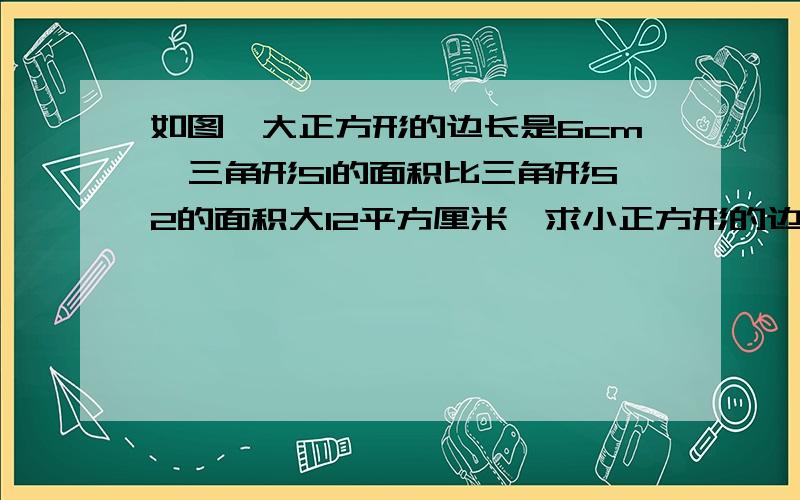 如图,大正方形的边长是6cm,三角形S1的面积比三角形S2的面积大12平方厘米,求小正方形的边长