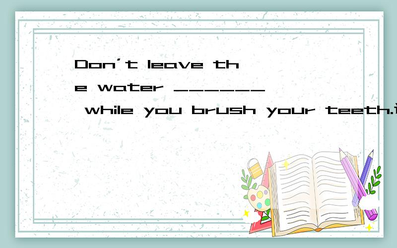 Don’t leave the water ______ while you brush your teeth.选项:a、run b、 running c、 being run d、 to run