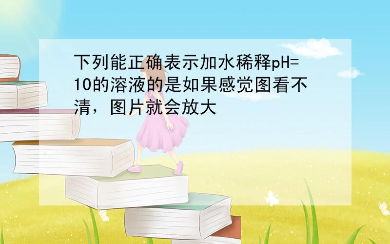 下列能正确表示加水稀释pH=10的溶液的是如果感觉图看不清，图片就会放大