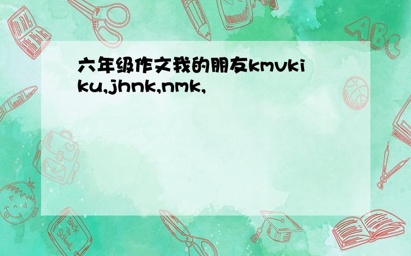 六年级作文我的朋友kmvkiku,jhnk,nmk,