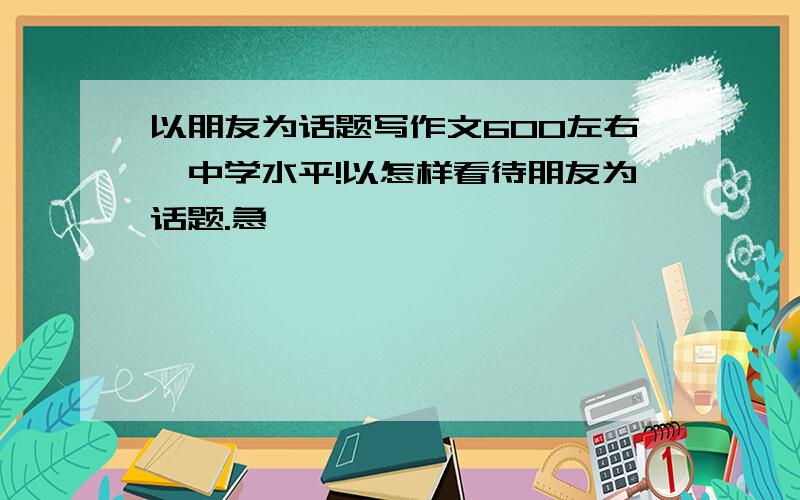 以朋友为话题写作文600左右,中学水平!以怎样看待朋友为话题.急