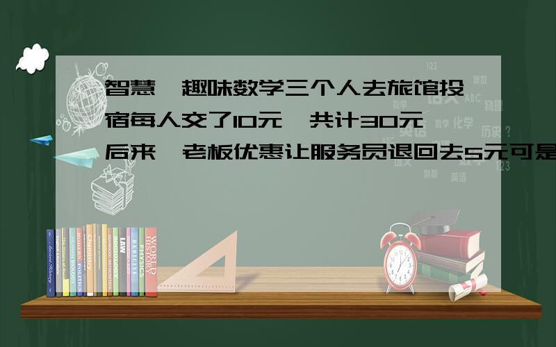 智慧、趣味数学三个人去旅馆投宿每人交了10元,共计30元后来,老板优惠让服务员退回去5元可是服务员私吞了2元还给顾客每人1元这就相当于每个人交了9元3*9=27元,加上服务员手里的2元共29元