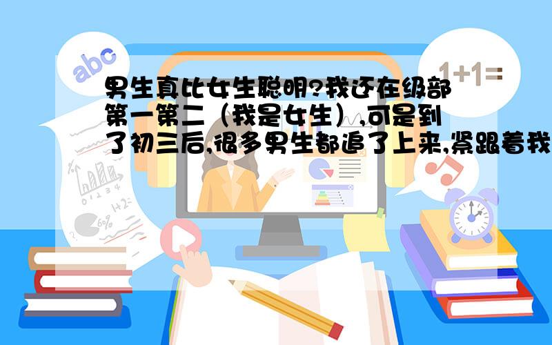 男生真比女生聪明?我还在级部第一第二（我是女生）,可是到了初三后,很多男生都追了上来,紧跟着我,我很害怕.因为爸爸说 ,女生就明显不如男生了.我也有好几个事实可以证明：1.同样一个