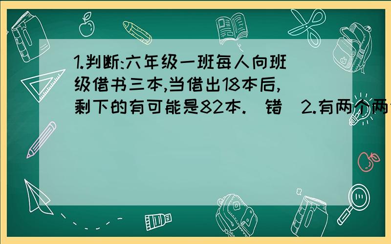 1.判断:六年级一班每人向班级借书三本,当借出18本后,剩下的有可能是82本.(错)2.有两个两位的自然数,它们的最大公因数是6,最小公倍数是90,两个数的和是(48).