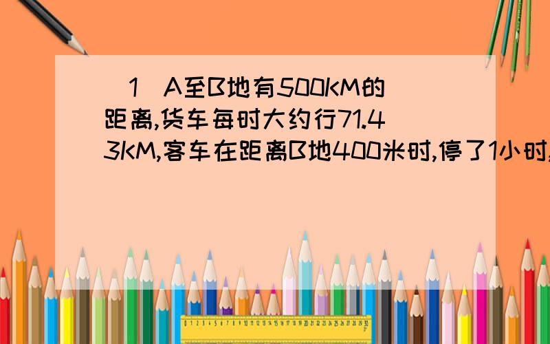 （1）A至B地有500KM的距离,货车每时大约行71.43KM,客车在距离B地400米时,停了1小时,客车没停之前行了100千米,速度大约为5OKM/H,停了1时之后大约速度为42KM/H,当火车到达B地时,客车距B地还有多少千