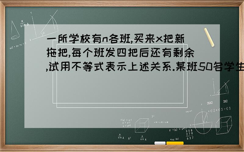 一所学校有n各班,买来x把新拖把,每个班发四把后还有剩余,试用不等式表示上述关系.某班50名学生上体育课,老师出了一道题：现在我拿出一些篮球,如果每5名同学打一个篮球,有些同学就会没