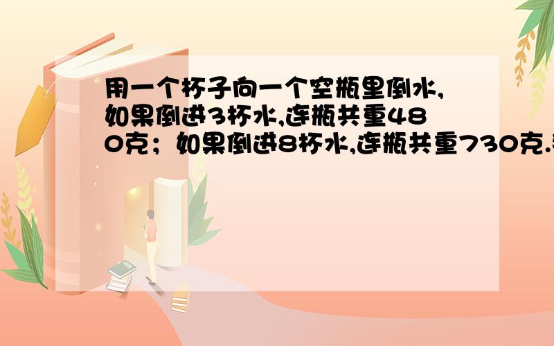 用一个杯子向一个空瓶里倒水,如果倒进3杯水,连瓶共重480克；如果倒进8杯水,连瓶共重730克.那么一杯水重多少克?