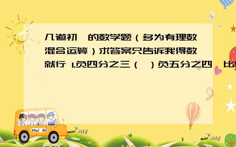 几道初一的数学题（多为有理数混合运算）求答案只告诉我得数就行 1.负四分之三（ ）负五分之四【比较大小】 2.【 0.5 加（负四分之一）减（负2.75）加0.5】（只告诉答案就行） 3.【（负六