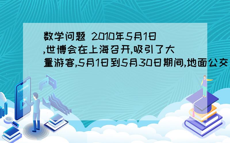 数学问题 2010年5月1日,世博会在上海召开,吸引了大量游客,5月1日到5月30日期间,地面公交日均客运量与轨道交通日均客运量总和为1712万人次,地面公交日均客运量比轨道交通日均客运量的两倍