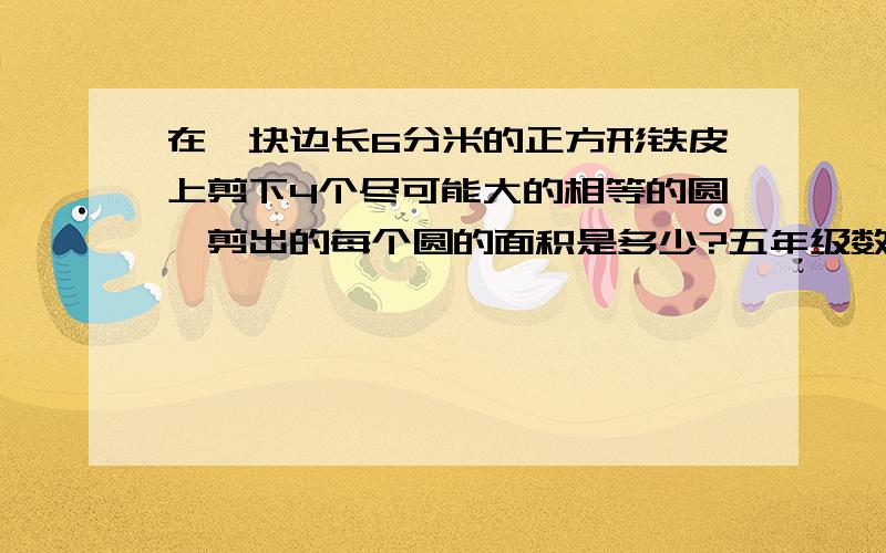 在一块边长6分米的正方形铁皮上剪下4个尽可能大的相等的圆,剪出的每个圆的面积是多少?五年级数学