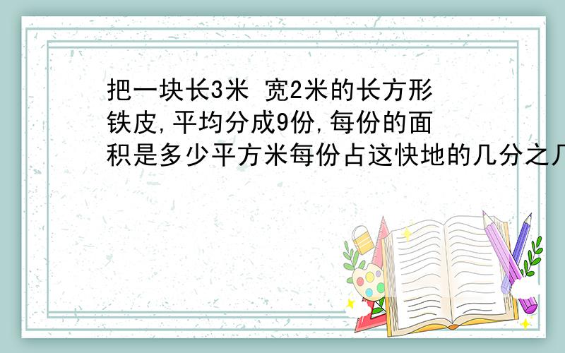 把一块长3米 宽2米的长方形铁皮,平均分成9份,每份的面积是多少平方米每份占这快地的几分之几 2.三位同学都在看一本180页的故事书。小明还剩下5分支1没看，小青还剩6分支1没看，小丽还剩