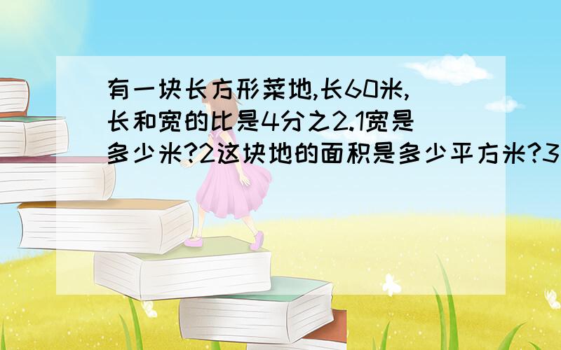 有一块长方形菜地,长60米,长和宽的比是4分之2.1宽是多少米?2这块地的面积是多少平方米?3在这块地中按3.:2:1种黄瓜,西瓜和辣椒,三种蔬菜的载种面积各是多少平方米?