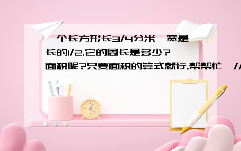 一个长方形长3/4分米,宽是长的1/2.它的周长是多少?面积呢?只要面积的算式就行.帮帮忙嘛/////