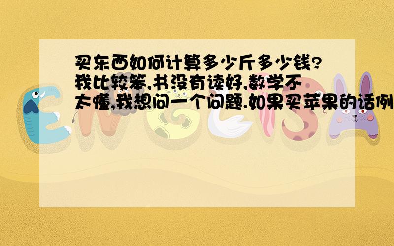 买东西如何计算多少斤多少钱?我比较笨,书没有读好,数学不太懂,我想问一个问题.如果买苹果的话例如5.6块钱一斤的苹果,我买了7斤四两.怎么计算,我i常常买东西被人家骗,我不会计算.如果是