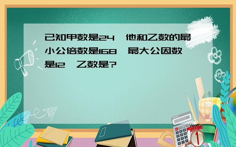 已知甲数是24,他和乙数的最小公倍数是168,最大公因数是12,乙数是?