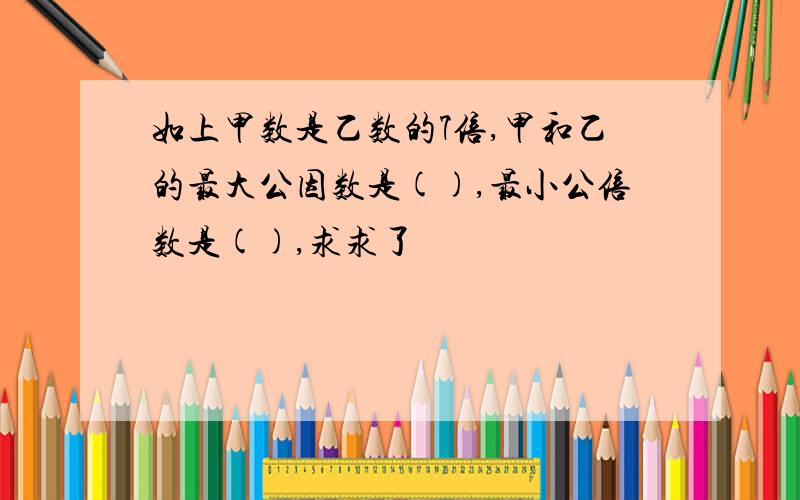 如上甲数是乙数的7倍,甲和乙的最大公因数是(),最小公倍数是(),求求了