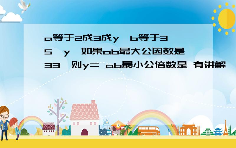 a等于2成3成y,b等于3×5×y,如果ab最大公因数是33,则y＝ ab最小公倍数是 有讲解