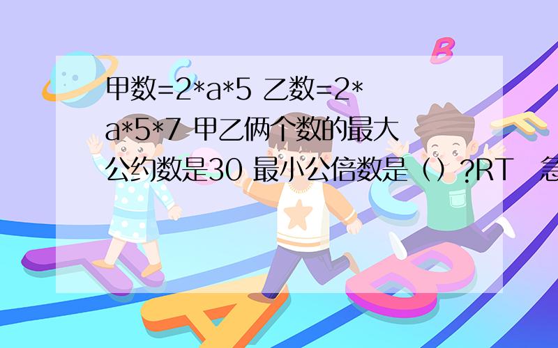 甲数=2*a*5 乙数=2*a*5*7 甲乙俩个数的最大公约数是30 最小公倍数是（）?RT　急!1