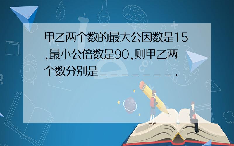 甲乙两个数的最大公因数是15,最小公倍数是90,则甲乙两个数分别是_______.