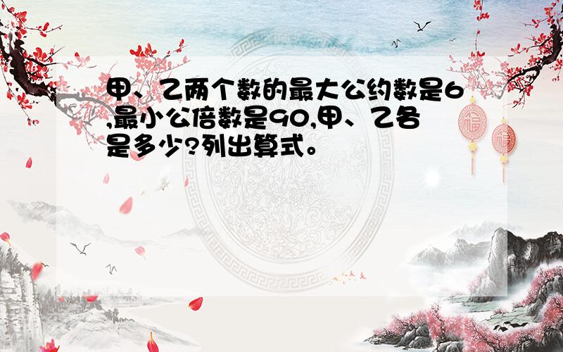 甲、乙两个数的最大公约数是6,最小公倍数是90,甲、乙各是多少?列出算式。