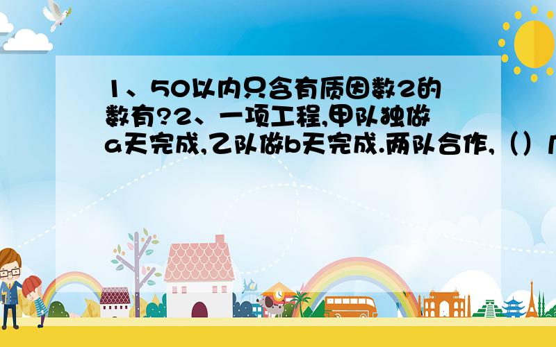 1、50以内只含有质因数2的数有?2、一项工程,甲队独做a天完成,乙队做b天完成.两队合作,（）几天完成?（用字母表示）