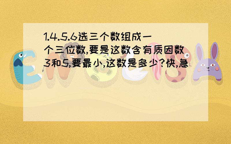 1.4.5.6选三个数组成一个三位数,要是这数含有质因数3和5,要最小,这数是多少?快,急