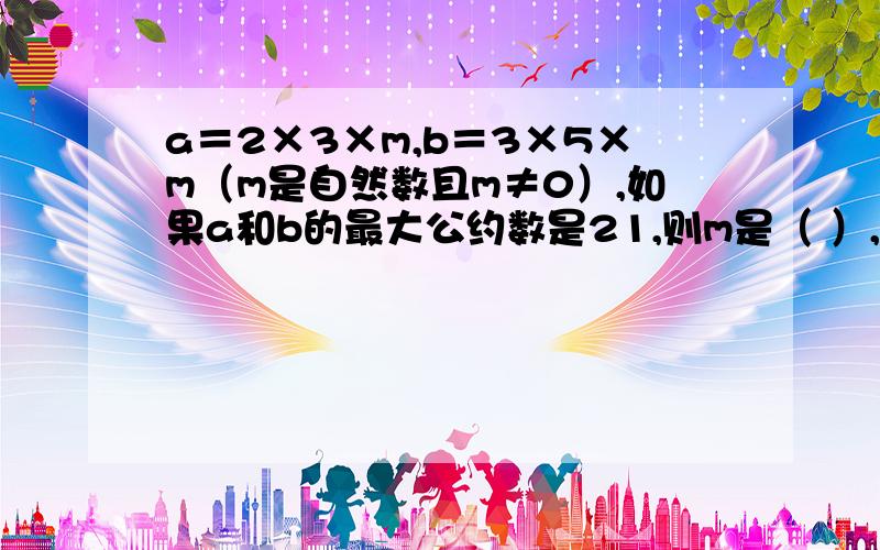 a＝2×3×m,b＝3×5×m（m是自然数且m≠0）,如果a和b的最大公约数是21,则m是（ ）,a和b的最小公倍数如题最后一句话“a和b的最小公倍数”变为“a和b的最小公倍数是（ ）