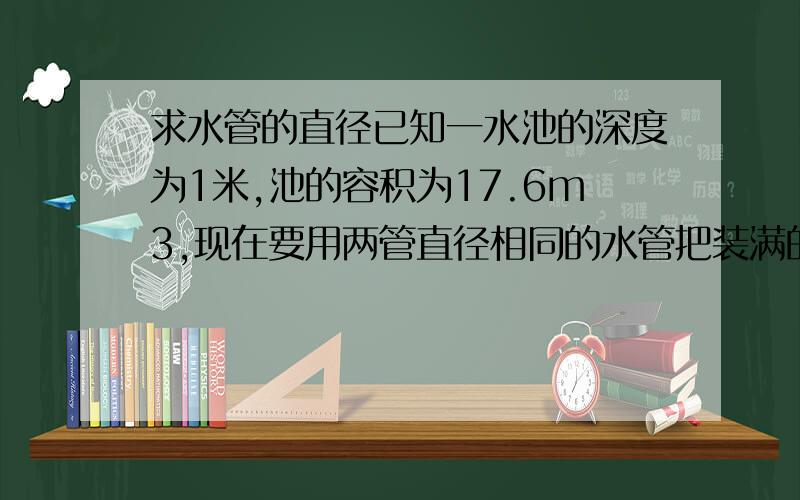 求水管的直径已知一水池的深度为1米,池的容积为17.6m3,现在要用两管直径相同的水管把装满的池水排完,用时90分钟,水管与池的落差为10米,请问这两根水管的直径为多少时满足条件?