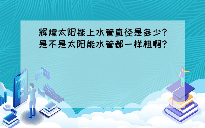 辉煌太阳能上水管直径是多少?是不是太阳能水管都一样粗啊?