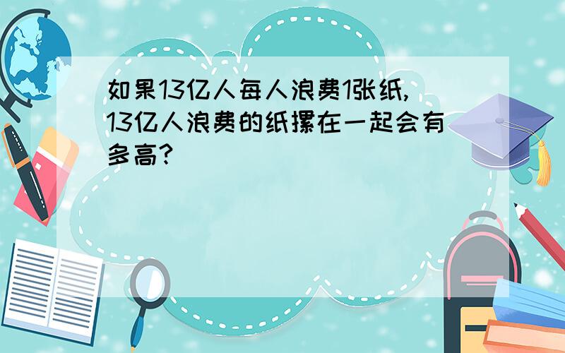 如果13亿人每人浪费1张纸,13亿人浪费的纸摞在一起会有多高?