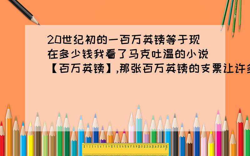 20世纪初的一百万英镑等于现在多少钱我看了马克吐温的小说【百万英镑】,那张百万英镑的支票让许多人都很兴奋,我想知道当时的一百万英镑等于现在多少钱