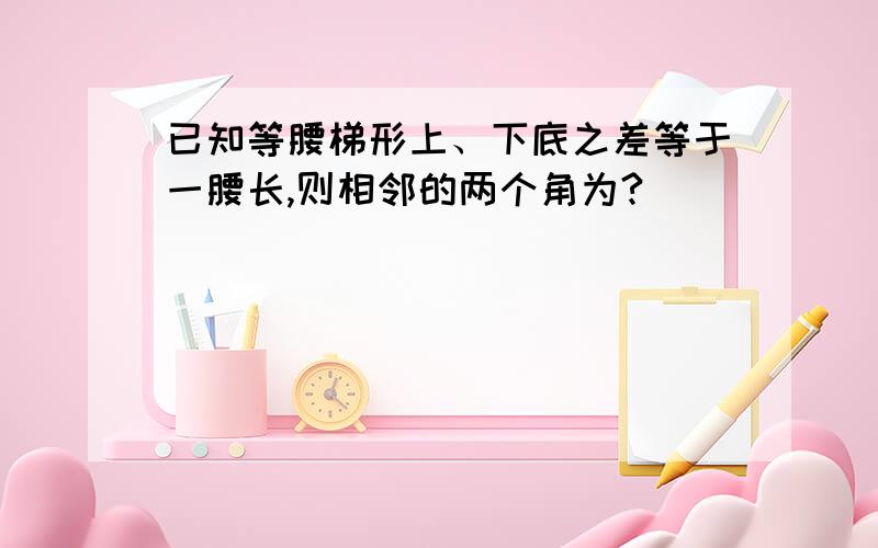 已知等腰梯形上、下底之差等于一腰长,则相邻的两个角为?