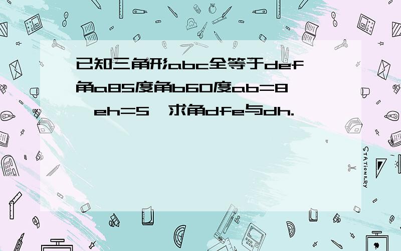 已知三角形abc全等于def角a85度角b60度ab=8,eh=5,求角dfe与dh.