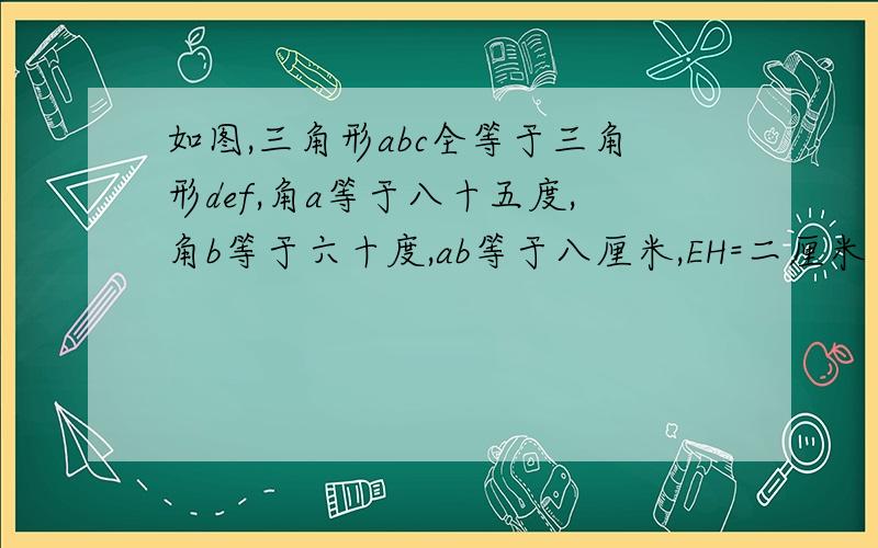 如图,三角形abc全等于三角形def,角a等于八十五度,角b等于六十度,ab等于八厘米,EH=二厘米 求角f的度数与DH的长