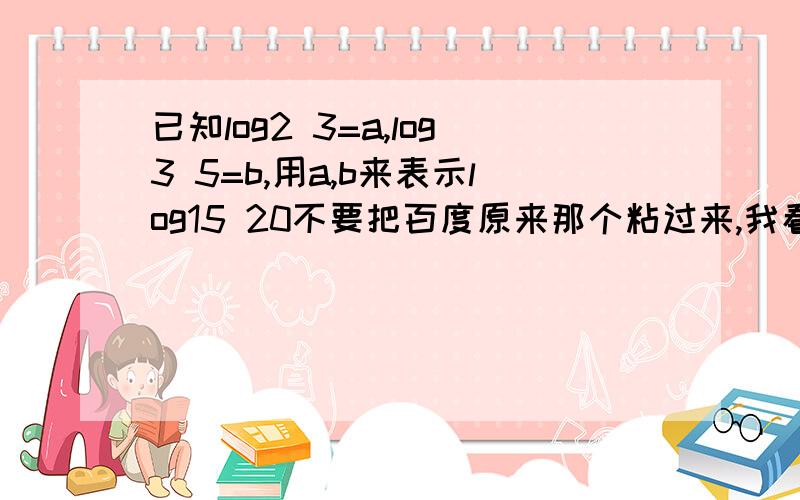 已知log2 3=a,log3 5=b,用a,b来表示log15 20不要把百度原来那个粘过来,我看不懂 拜托回答清楚点