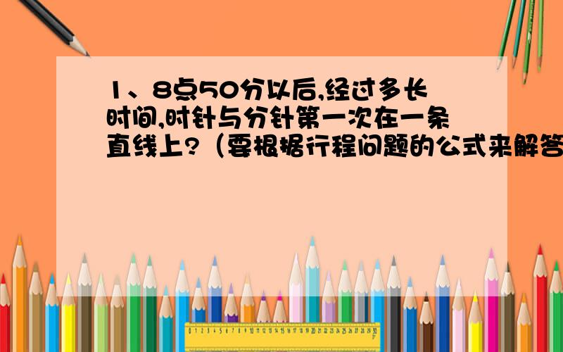 1、8点50分以后,经过多长时间,时针与分针第一次在一条直线上?（要根据行程问题的公式来解答）2、晚上7点到8点之间电视里播出一档节目,开始时分针正好成一条直线,结束时两针正好重合.求