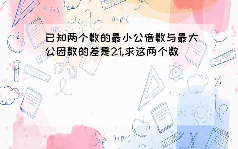 已知两个数的最小公倍数与最大公因数的差是21,求这两个数