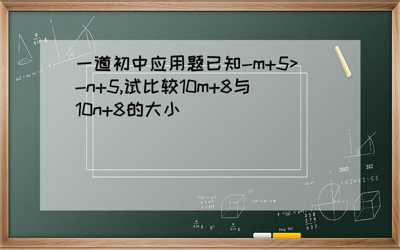 一道初中应用题已知-m+5>-n+5,试比较10m+8与10n+8的大小