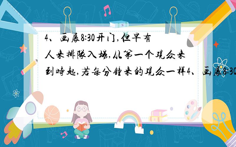 4、画展8:30开门,但早有人来排队入场,从第一个观众来到时起,若每分钟来的观众一样4、画展8:30开门，但早有人来排队入场，从第一个观众来到时起，若每分钟来的观众一样多，如果开3个入